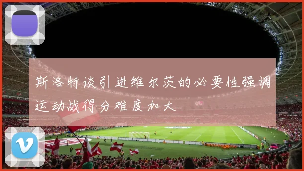 斯洛特谈引进维尔茨的必要性强调运动战得分难度加大