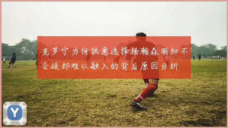 克罗宁为何执意选择杨瀚森明知不合适却难以融入的背后原因分析