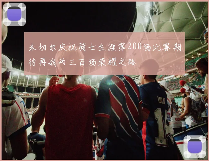 米切尔庆祝骑士生涯第200场比赛期待再战两三百场荣耀之路