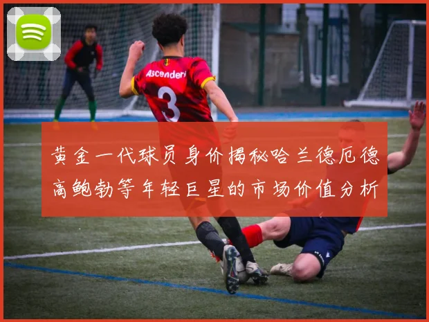 黄金一代球员身价揭秘哈兰德厄德高鲍勃等年轻巨星的市场价值分析