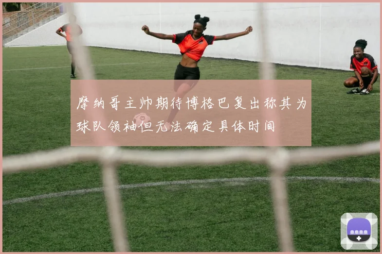 摩纳哥主帅期待博格巴复出称其为球队领袖但无法确定具体时间