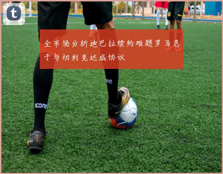 全市场分析迪巴拉续约难题罗马急于与切利克达成协议