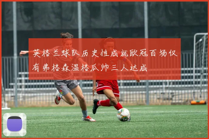 英格兰球队历史性成就欧冠百场仅有弗格森温格瓜帅三人达成