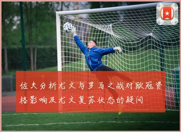佐夫分析尤文与罗马之战对欧冠资格影响及尤文复苏状态的疑问
