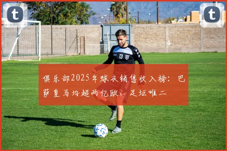 俱乐部2025年球衣销售收入榜：巴萨皇马均超两亿欧，足坛唯二