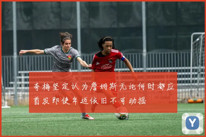 夸梅坚定认为詹姆斯无论何时都应首发即使年迈依旧不可动摇