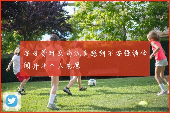 字母哥对交易流言感到不安强调传闻并非个人意愿