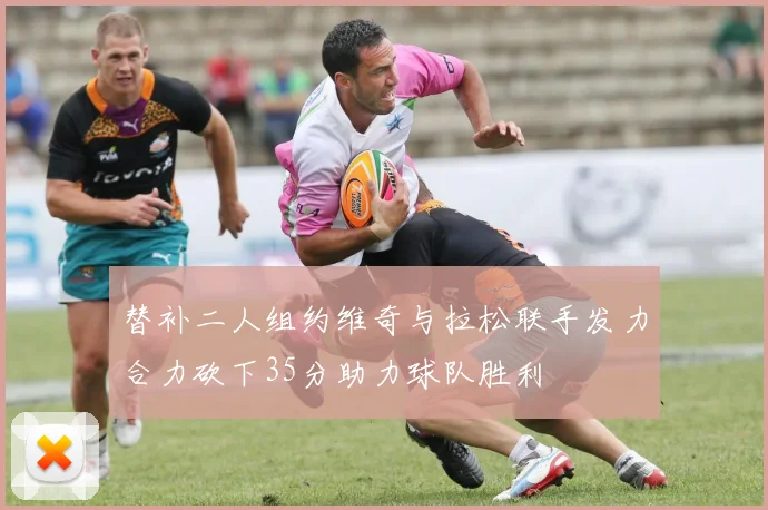 替补二人组约维奇与拉松联手发力合力砍下35分助力球队胜利