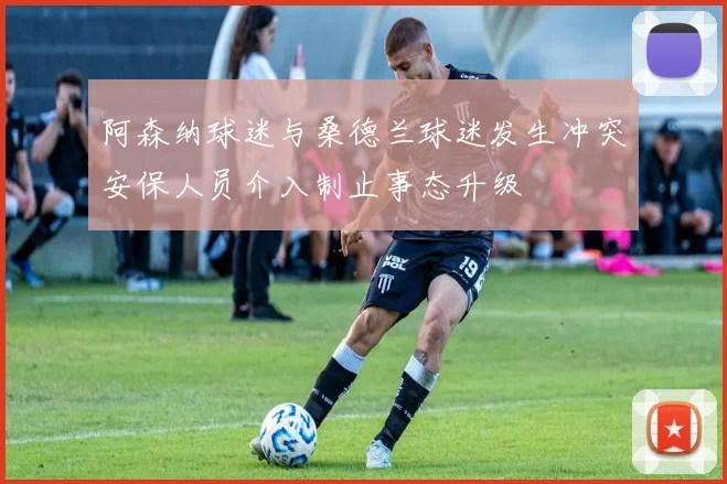 阿森纳球迷与桑德兰球迷发生冲突安保人员介入制止事态升级