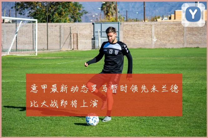意甲最新动态罗马暂时领先米兰德比大战即将上演