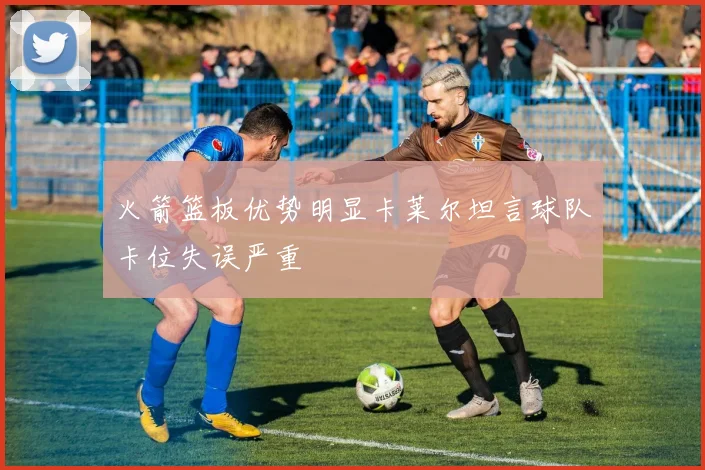 火箭篮板优势明显卡莱尔坦言球队卡位失误严重