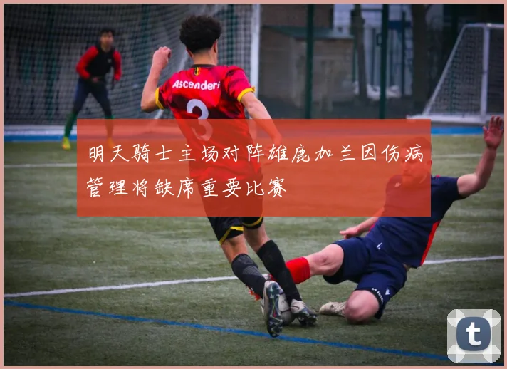明天骑士主场对阵雄鹿加兰因伤病管理将缺席重要比赛