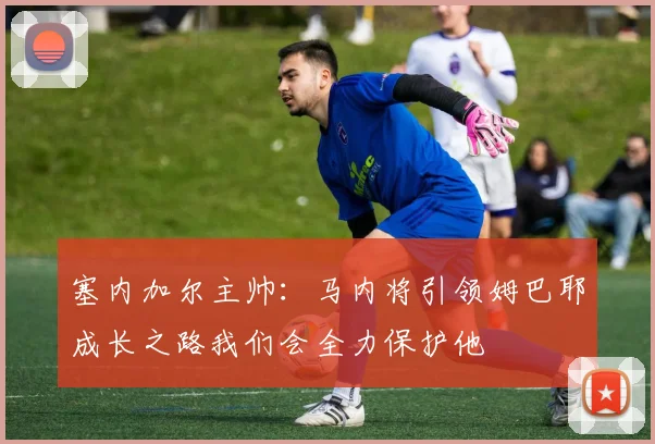 塞内加尔主帅：马内将引领姆巴耶成长之路我们会全力保护他