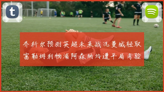 乔科尔预测英超未来战况曼城轻取富勒姆利物浦阿森纳均遭平局考验