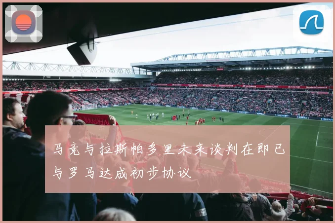 马竞与拉斯帕多里未来谈判在即已与罗马达成初步协议