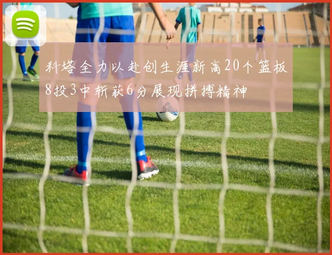 科塔全力以赴创生涯新高20个篮板8投3中斩获6分展现拼搏精神