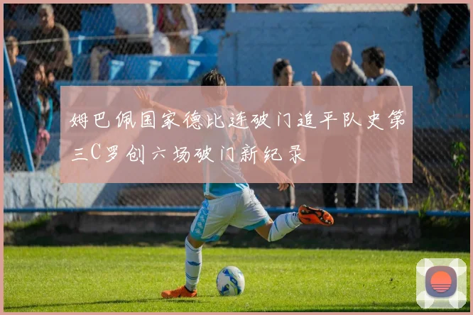 姆巴佩国家德比连破门追平队史第三C罗创六场破门新纪录