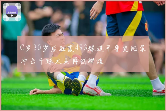 C罗30岁后狂轰493球追平鲁克纪录冲击千球大关再创辉煌
