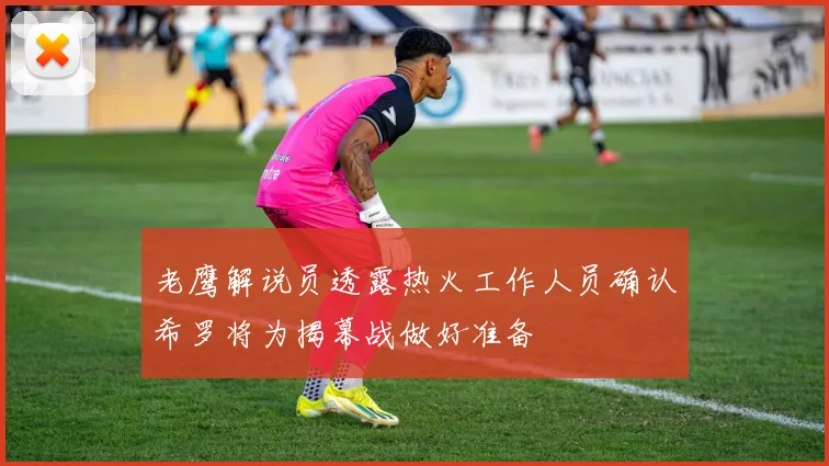 老鹰解说员透露热火工作人员确认希罗将为揭幕战做好准备
