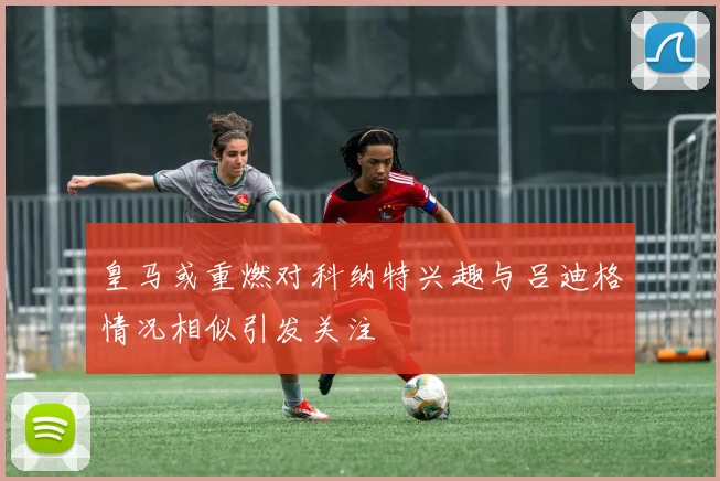 皇马或重燃对科纳特兴趣与吕迪格情况相似引发关注