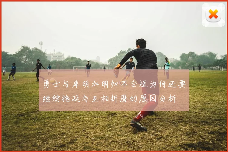勇士与库明加明知不合适为何还要继续拖延与互相折磨的原因分析
