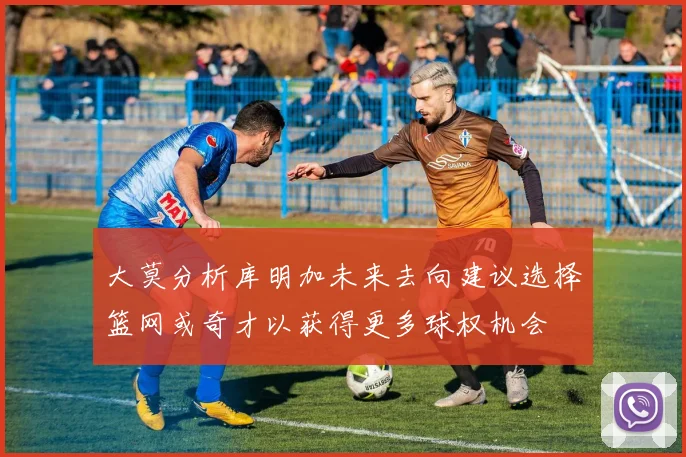大莫分析库明加未来去向建议选择篮网或奇才以获得更多球权机会