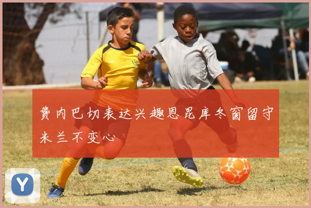 费内巴切表达兴趣恩昆库冬窗留守米兰不变心