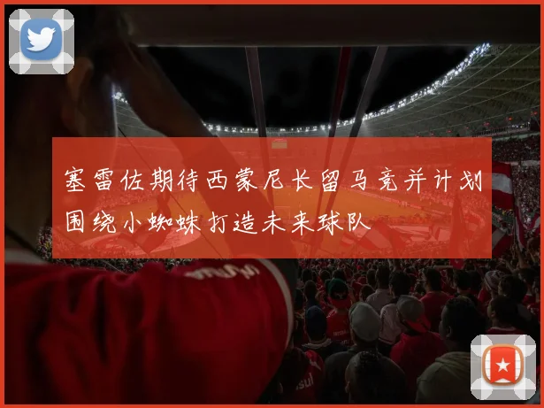 塞雷佐期待西蒙尼长留马竞并计划围绕小蜘蛛打造未来球队