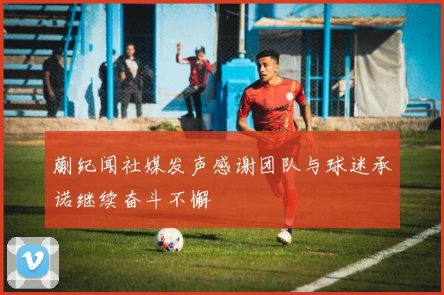 蒯纪闻社媒发声感谢团队与球迷承诺继续奋斗不懈