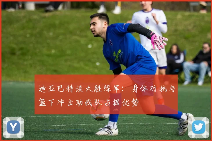 迪亚巴特谈大胜绿军：身体对抗与篮下冲击助我队占据优势