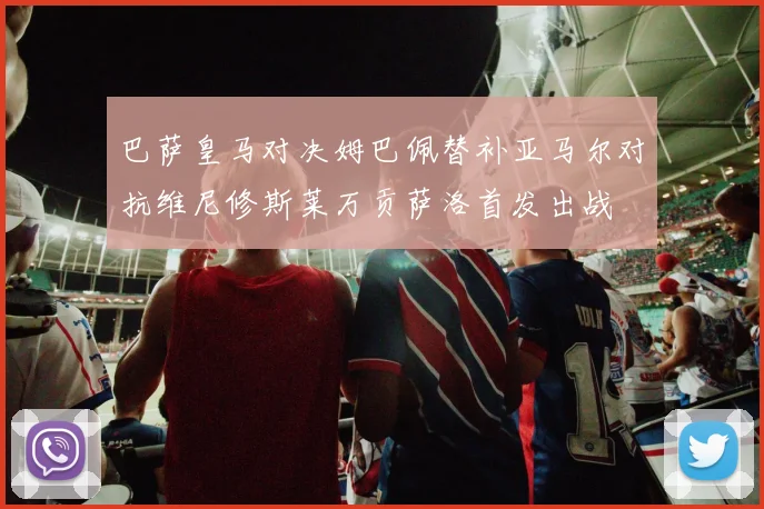 巴萨皇马对决姆巴佩替补亚马尔对抗维尼修斯莱万贡萨洛首发出战
