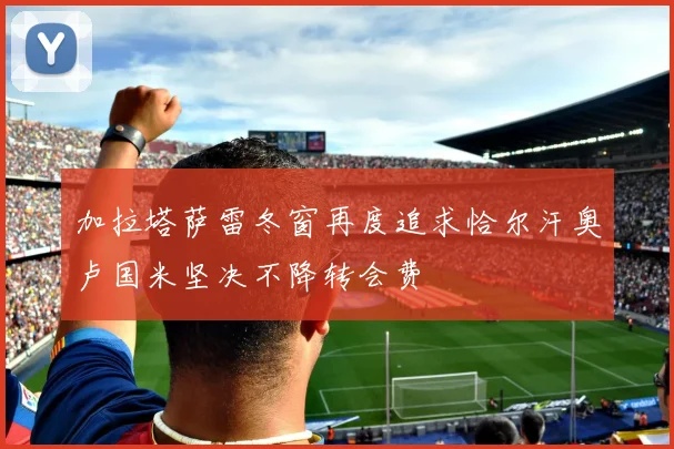 加拉塔萨雷冬窗再度追求恰尔汗奥卢国米坚决不降转会费