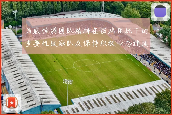 马威强调团队精神在伤病困扰下的重要性鼓励队友保持积极心态迎接挑战