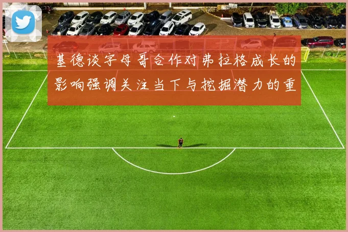 基德谈字母哥合作对弗拉格成长的影响强调关注当下与挖掘潜力的重要性