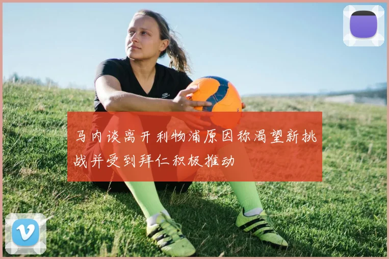 马内谈离开利物浦原因称渴望新挑战并受到拜仁积极推动