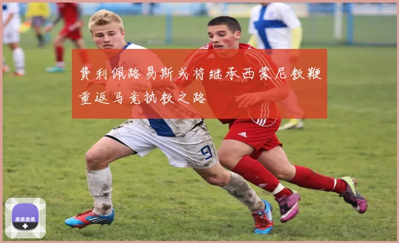 费利佩路易斯或将继承西蒙尼教鞭重返马竞执教之路