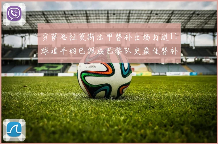 贡萨洛拉莫斯法甲替补出场打进11球追平姆巴佩成巴黎队史最佳替补射手