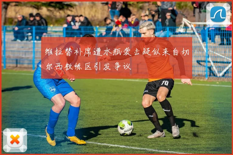 维拉替补席遭水瓶袭击疑似来自切尔西教练区引发争议