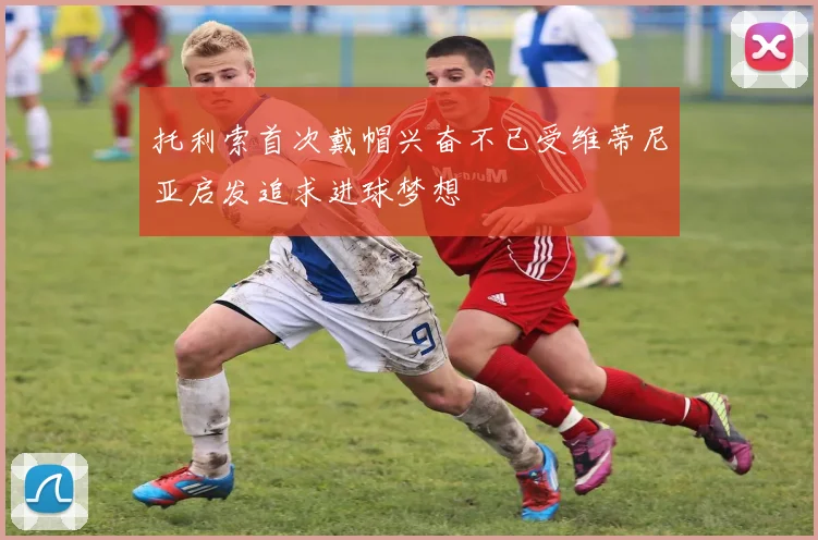 托利索首次戴帽兴奋不已受维蒂尼亚启发追求进球梦想