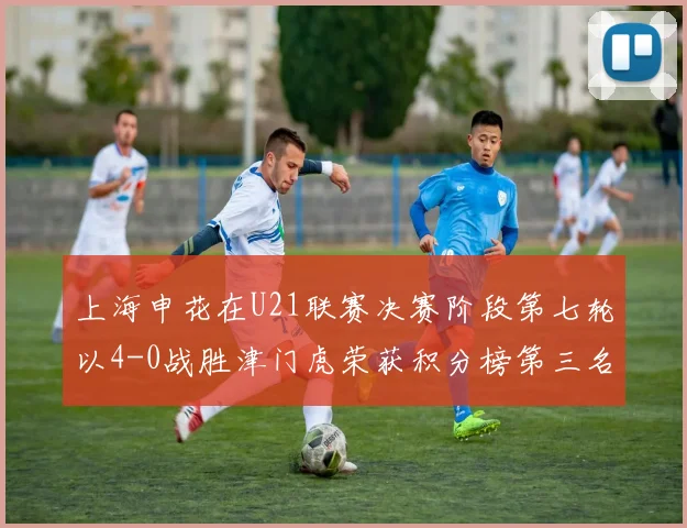上海申花在U21联赛决赛阶段第七轮以4-0战胜津门虎荣获积分榜第三名