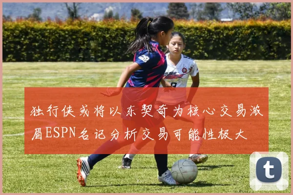 独行侠或将以东契奇为核心交易浓眉ESPN名记分析交易可能性极大