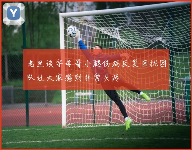 老里谈字母哥小腿伤病反复困扰团队让大家感到非常头疼