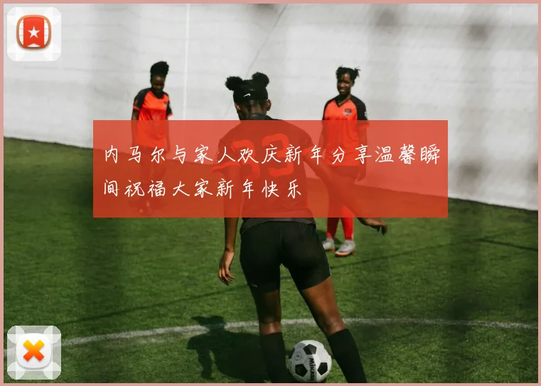 内马尔与家人欢庆新年分享温馨瞬间祝福大家新年快乐