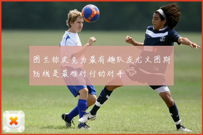 图兰称皮克为最有趣队友尤文图斯防线是最难对付的对手