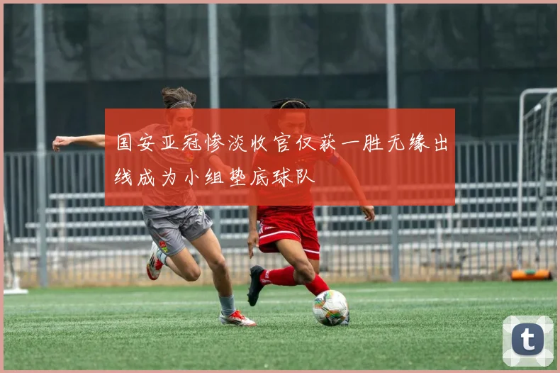 国安亚冠惨淡收官仅获一胜无缘出线成为小组垫底球队