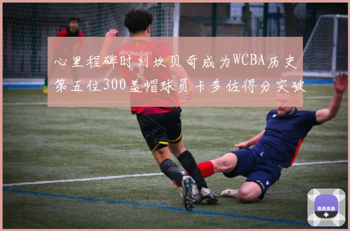 心里程碑时刻坎贝奇成为WCBA历史第五位300盖帽球员卡多佐得分突破1000大关