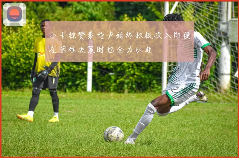 小卡称赞泰伦卢始终积极投入即便在困难决策时也全力以赴