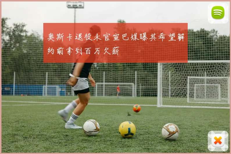奥斯卡退役未官宣巴媒曝其希望解约前拿到百万欠薪