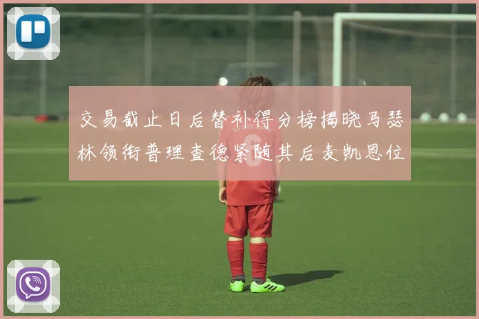 交易截止日后替补得分榜揭晓马瑟林领衔普理查德紧随其后麦凯恩位列第三