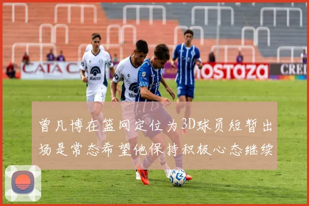 曾凡博在篮网定位为3D球员短暂出场是常态希望他保持积极心态继续努力